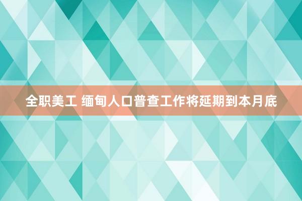 全职美工 缅甸人口普查工作将延期到本月底