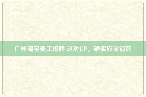 广州淘宝美工招聘 这对CP，确实应该锁死